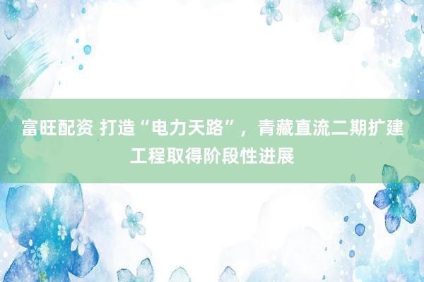 富旺配资 打造“电力天路”，青藏直流二期扩建工程取得阶段性进展