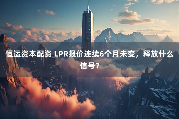 恒运资本配资 LPR报价连续6个月未变，释放什么信号？