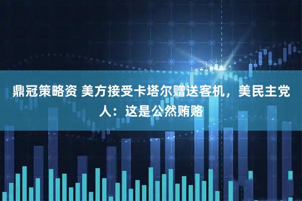 鼎冠策略资 美方接受卡塔尔赠送客机，美民主党人：这是公然贿赂