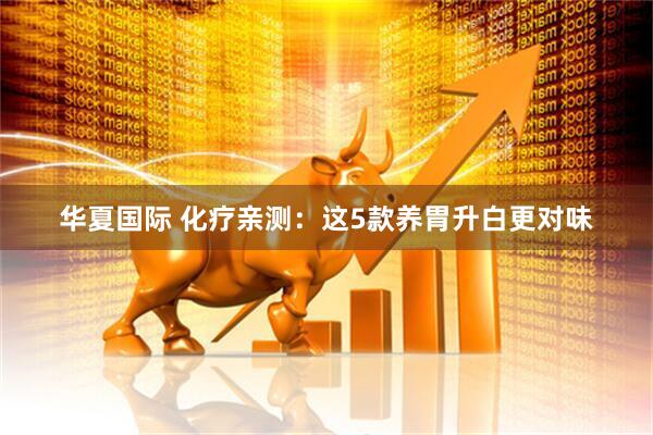 华夏国际 化疗亲测：这5款养胃升白更对味