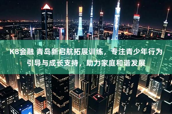 K8金融 青岛新启航拓展训练，专注青少年行为引导与成长支持，助力家庭和谐发展