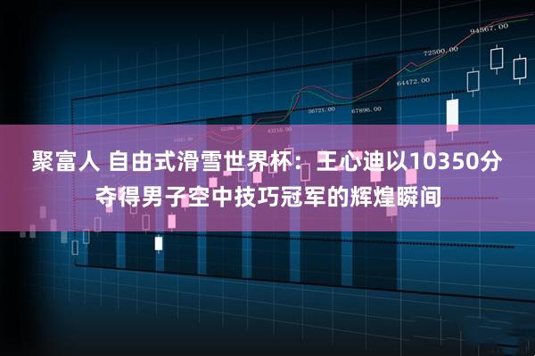 聚富人 自由式滑雪世界杯：王心迪以10350分夺得男子空中技巧冠军的辉煌瞬间