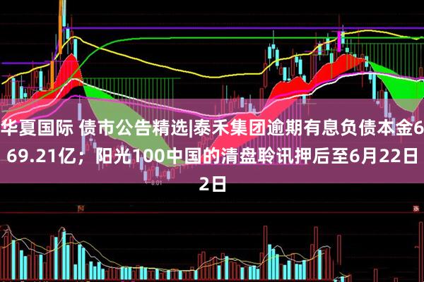 华夏国际 债市公告精选|泰禾集团逾期有息负债本金669.21亿；阳光100中国的清盘聆讯押后至6月22日